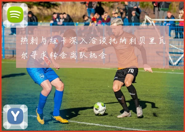 热刺与纽卡深入洽谈托纳利贝里瓦尔寻求转会离队机会