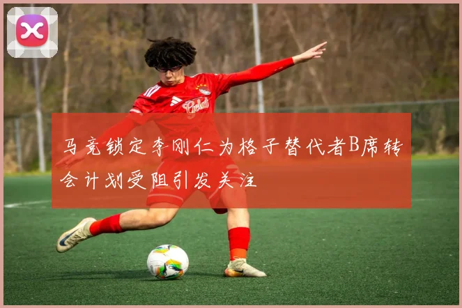 马竞锁定李刚仁为格子替代者B席转会计划受阻引发关注