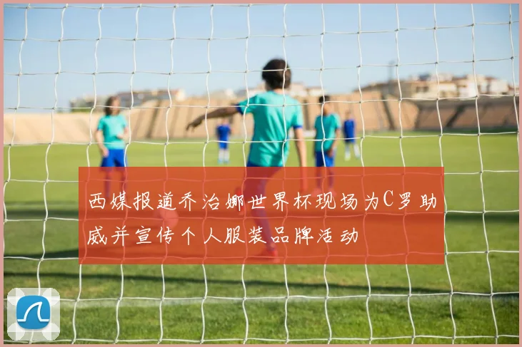 西媒报道乔治娜世界杯现场为C罗助威并宣传个人服装品牌活动