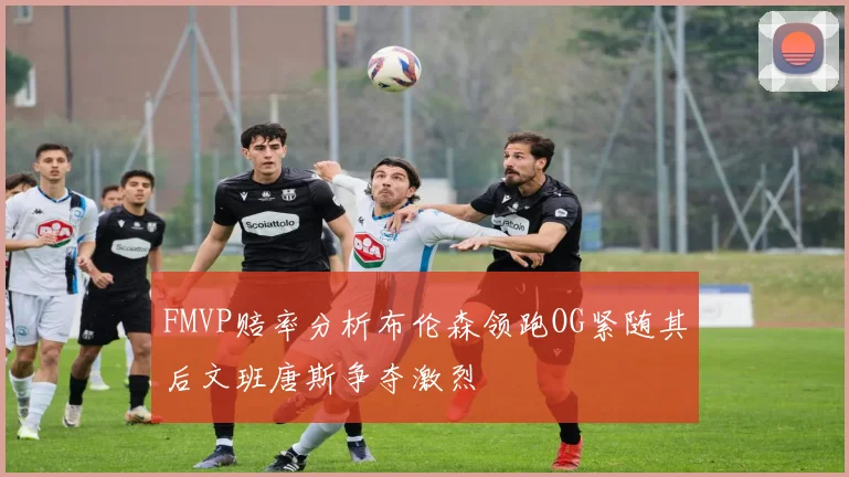 FMVP赔率分析布伦森领跑OG紧随其后文班唐斯争夺激烈