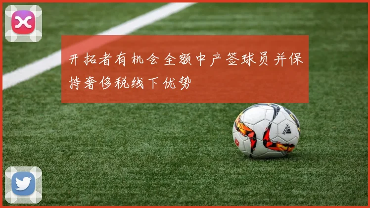 开拓者有机会全额中产签球员并保持奢侈税线下优势