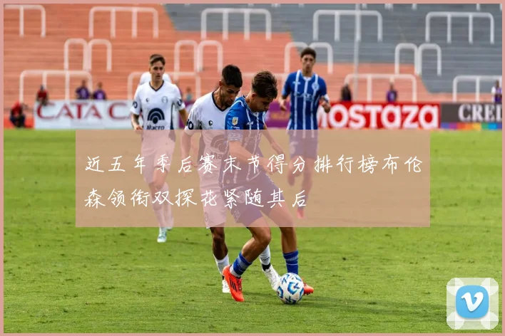 近五年季后赛末节得分排行榜布伦森领衔双探花紧随其后