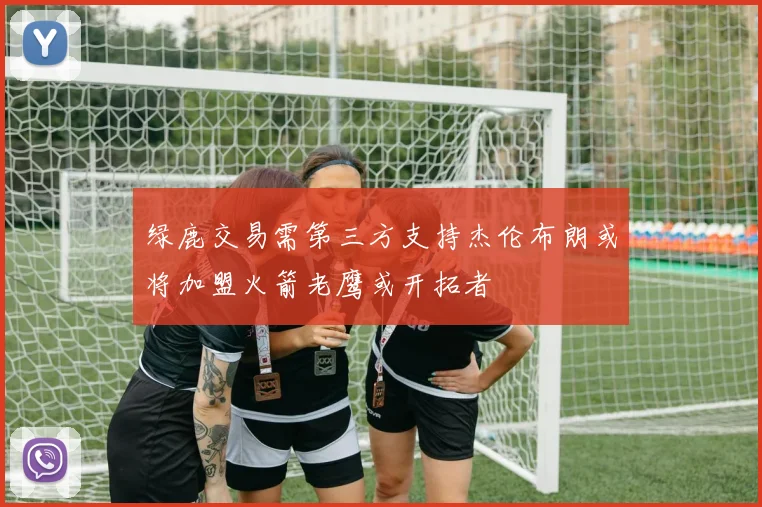 绿鹿交易需第三方支持杰伦布朗或将加盟火箭老鹰或开拓者
